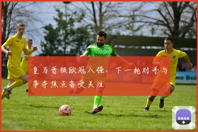 皇马晋级欧冠八强,下一轮对手与争夺焦点备受关注