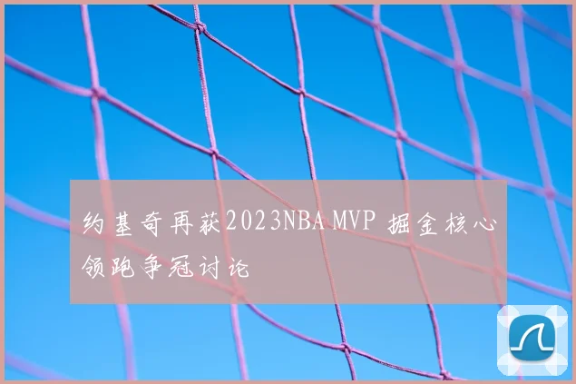 约基奇再获2023NBA MVP 掘金核心领跑争冠讨论