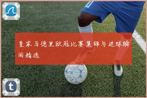 皇家马德里欧冠比赛集锦与进球瞬间精选
