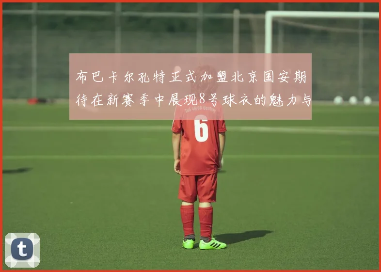 布巴卡尔孔特正式加盟北京国安期待在新赛季中展现8号球衣的魅力与实力