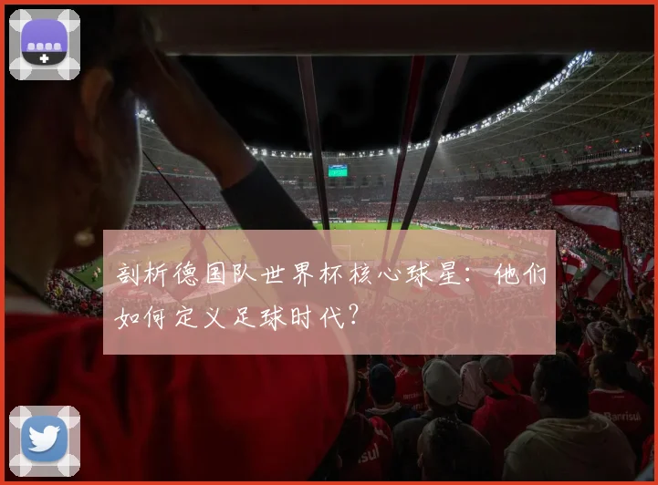 剖析德国队世界杯核心球星：他们如何定义足球时代？