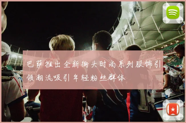 巴萨推出全新街头时尚系列服饰引领潮流吸引年轻粉丝群体
