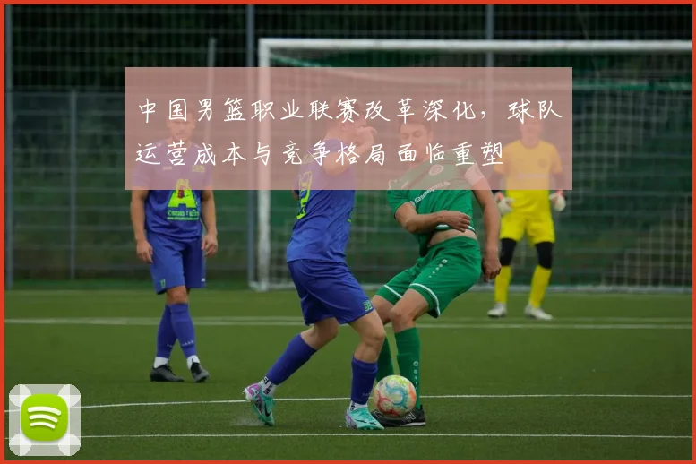 中国男篮职业联赛改革深化，球队运营成本与竞争格局面临重塑