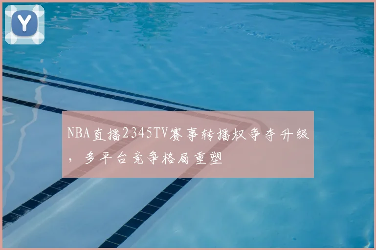 NBA直播2345TV赛事转播权争夺升级，多平台竞争格局重塑