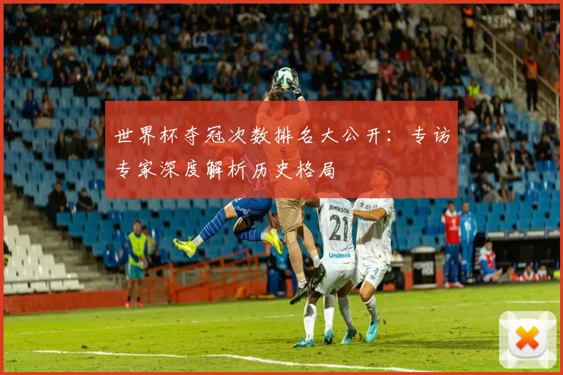 世界杯夺冠次数排名大公开：专访专家深度解析历史格局