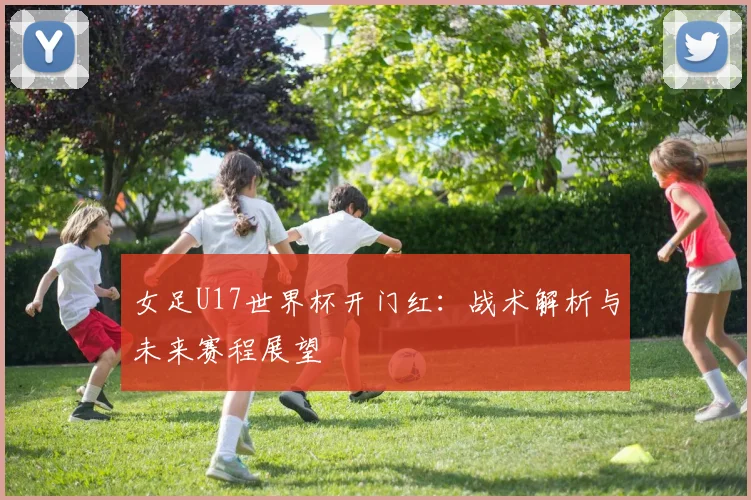 女足U17世界杯开门红:战术解析与未来赛程展望