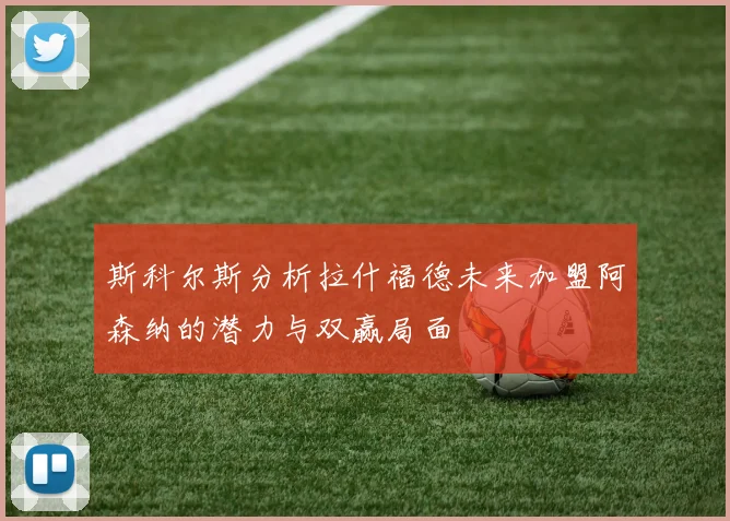 斯科尔斯分析拉什福德未来加盟阿森纳的潜力与双赢局面