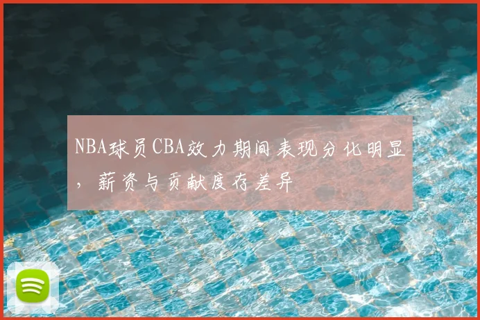 NBA球员CBA效力期间表现分化明显,薪资与贡献度存差异