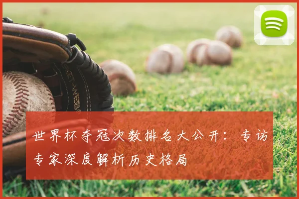 世界杯夺冠次数排名大公开：专访专家深度解析历史格局