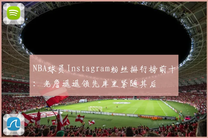 NBA球员Instagram粉丝排行榜前十：老詹遥遥领先库里紧随其后