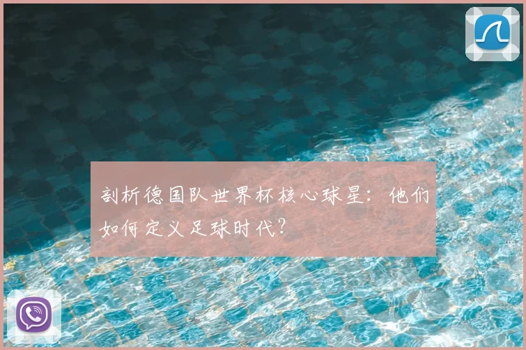 剖析德国队世界杯核心球星:他们如何定义足球时代?