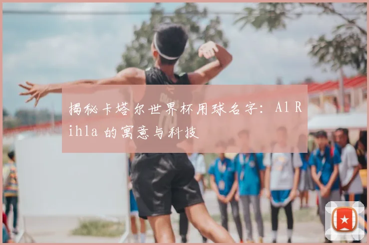 揭秘卡塔尔世界杯用球名字：Al Rihla 的寓意与科技