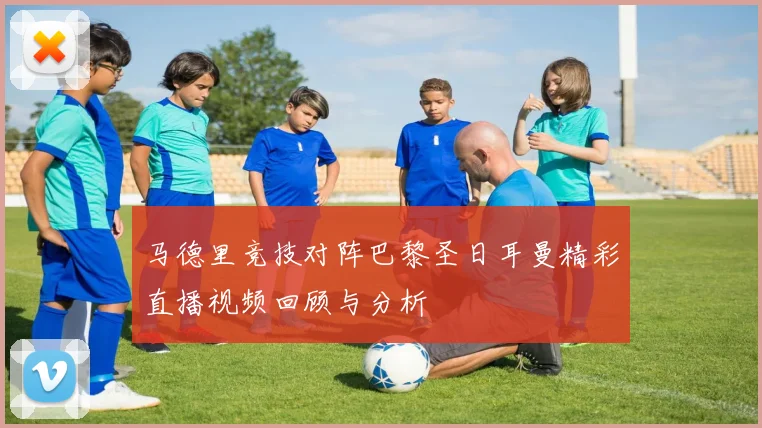 马德里竞技对阵巴黎圣日耳曼精彩直播视频回顾与分析