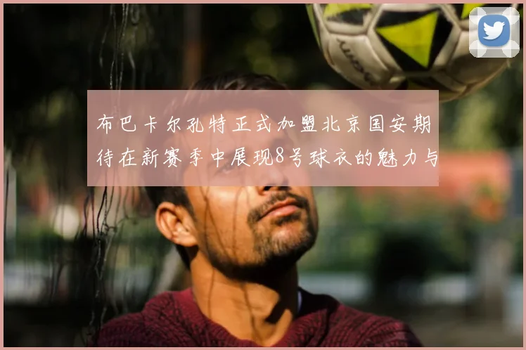 布巴卡尔孔特正式加盟北京国安期待在新赛季中展现8号球衣的魅力与实力