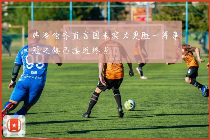 弗洛伦齐直言国米实力更胜一筹争冠之路已接近终点