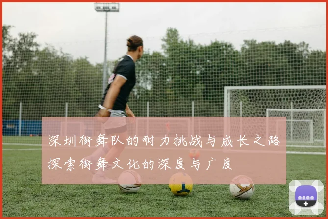 深圳街舞队的耐力挑战与成长之路探索街舞文化的深度与广度