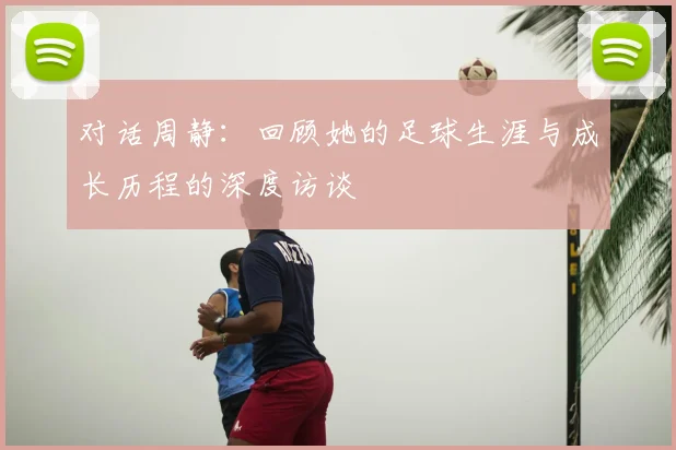 对话周静:回顾她的足球生涯与成长历程的深度访谈