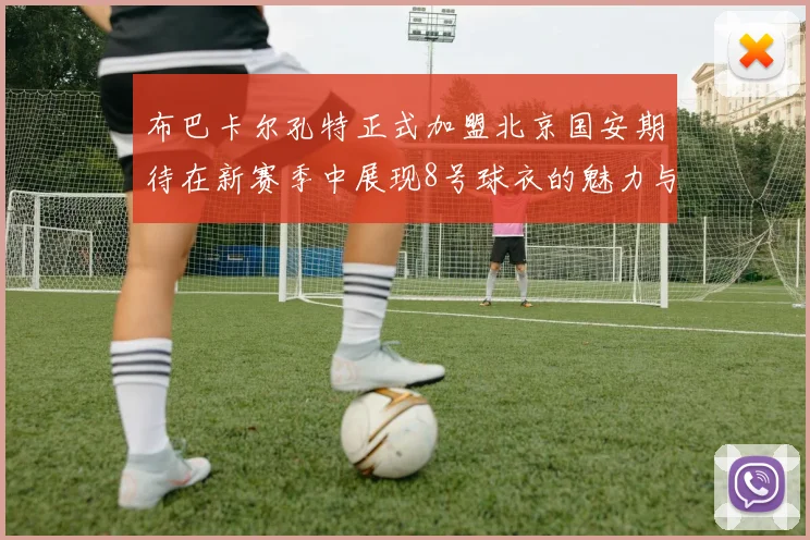 布巴卡尔孔特正式加盟北京国安期待在新赛季中展现8号球衣的魅力与实力