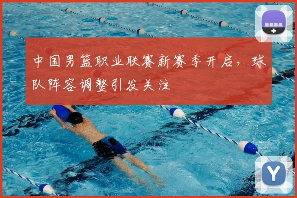 中国男篮职业联赛新赛季开启，球队阵容调整引发关注