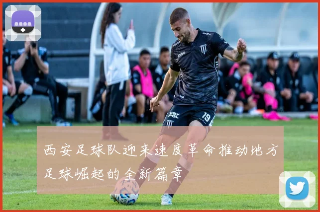 西安足球队迎来速度革命推动地方足球崛起的全新篇章