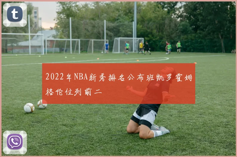 2022年NBA新秀排名公布班凯罗霍姆格伦位列前二