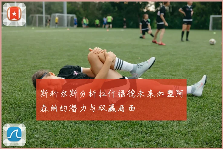 斯科尔斯分析拉什福德未来加盟阿森纳的潜力与双赢局面