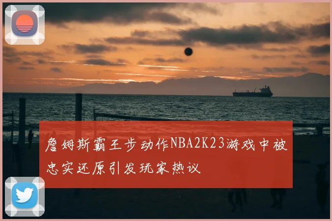 詹姆斯霸王步动作NBA2K23游戏中被忠实还原引发玩家热议