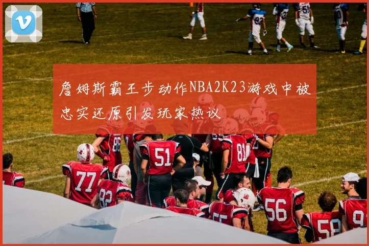 詹姆斯霸王步动作NBA2K23游戏中被忠实还原引发玩家热议