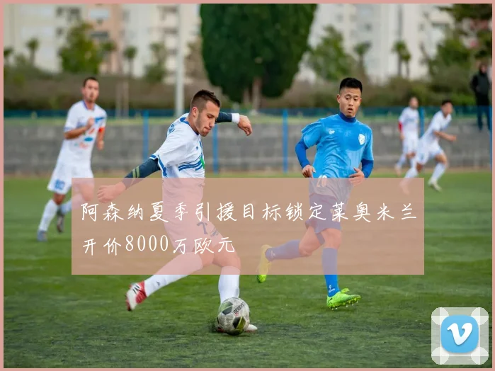阿森纳夏季引援目标锁定莱奥米兰开价8000万欧元
