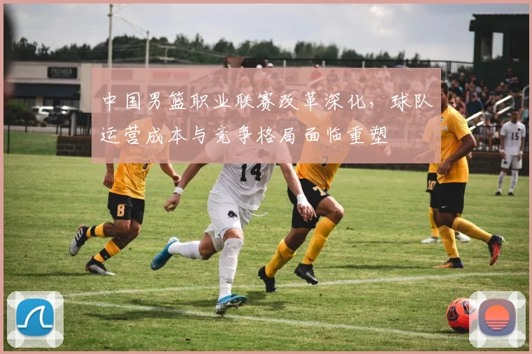 中国男篮职业联赛改革深化，球队运营成本与竞争格局面临重塑