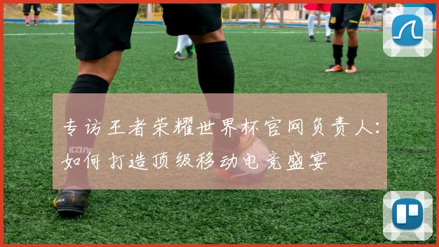 专访王者荣耀世界杯官网负责人:如何打造顶级移动电竞盛宴