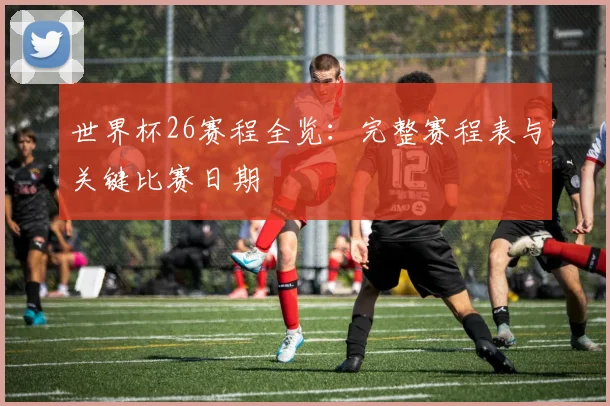 世界杯26赛程全览：完整赛程表与关键比赛日期