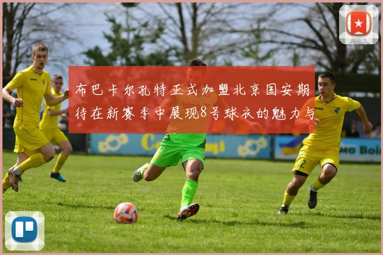 布巴卡尔孔特正式加盟北京国安期待在新赛季中展现8号球衣的魅力与实力