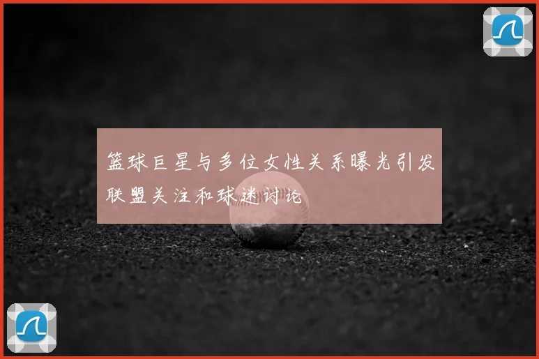 篮球巨星与多位女性关系曝光引发联盟关注和球迷讨论