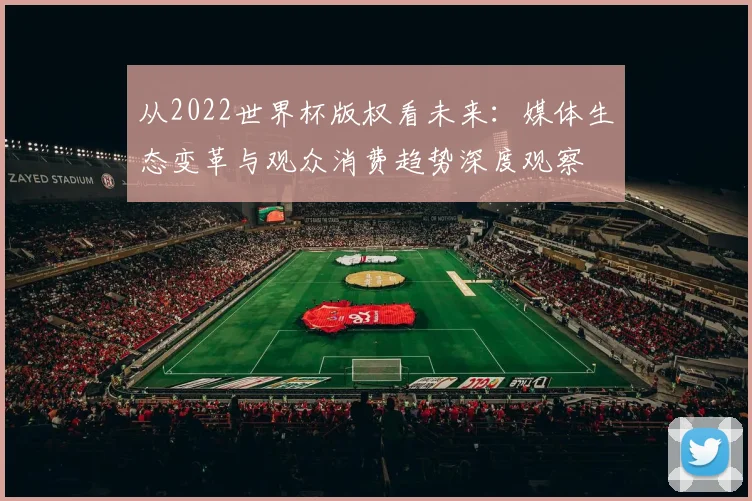 从2022世界杯版权看未来:媒体生态变革与观众消费趋势深度观察