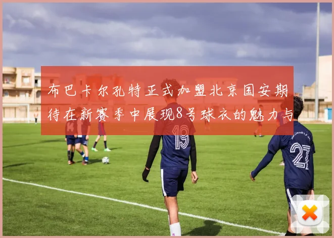 布巴卡尔孔特正式加盟北京国安期待在新赛季中展现8号球衣的魅力与实力