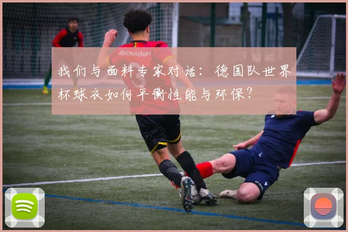 我们与面料专家对话：德国队世界杯球衣如何平衡性能与环保？