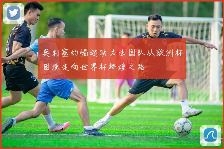 奥利塞的崛起助力法国队从欧洲杯困境走向世界杯辉煌之路