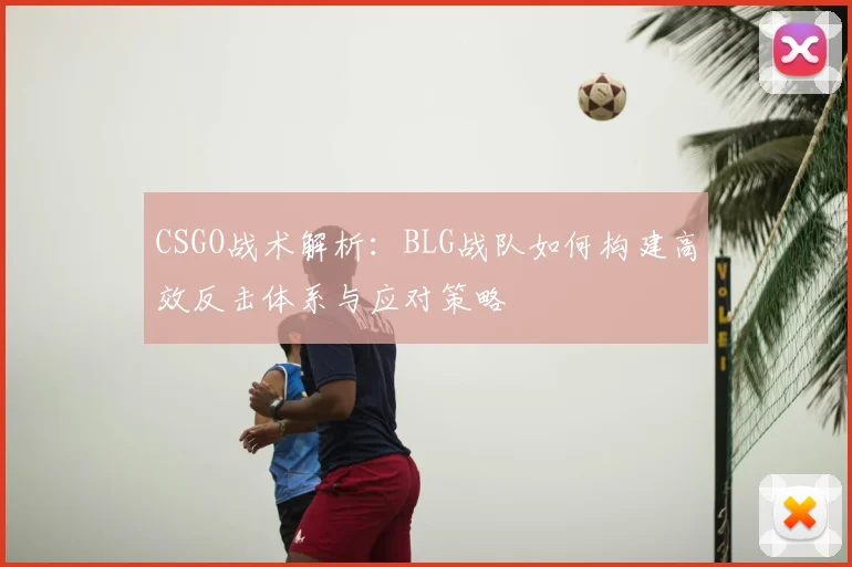 CSGO战术解析:BLG战队如何构建高效反击体系与应对策略