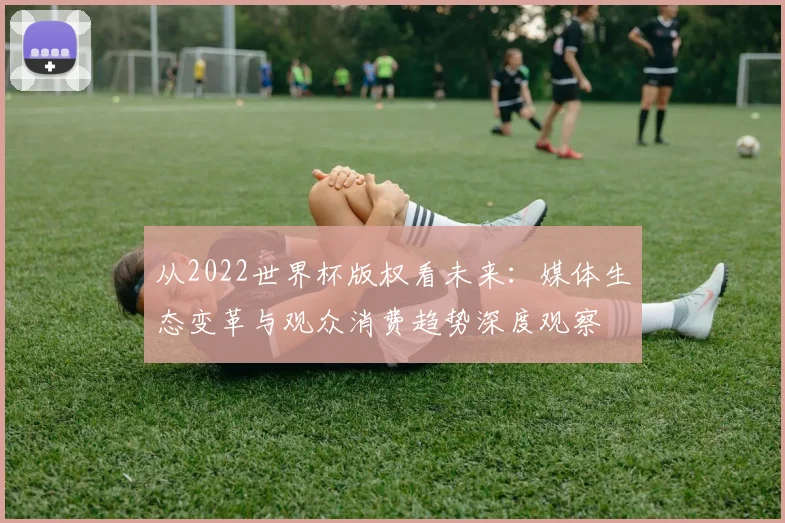 从2022世界杯版权看未来:媒体生态变革与观众消费趋势深度观察