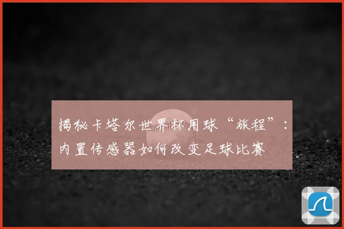 揭秘卡塔尔世界杯用球“旅程”:内置传感器如何改变足球比赛