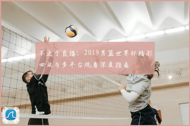 不止于直播：2019男篮世界杯精彩回放与多平台观看深度指南
