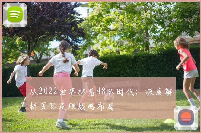 从2022世界杯看48队时代：深度解析国际足联战略布局
