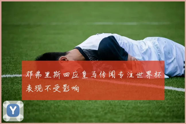 邓弗里斯回应皇马传闻专注世界杯表现不受影响