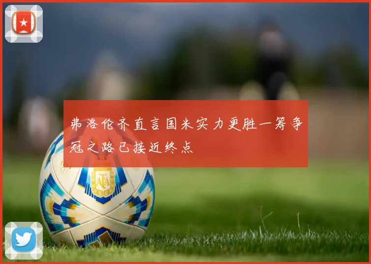 弗洛伦齐直言国米实力更胜一筹争冠之路已接近终点