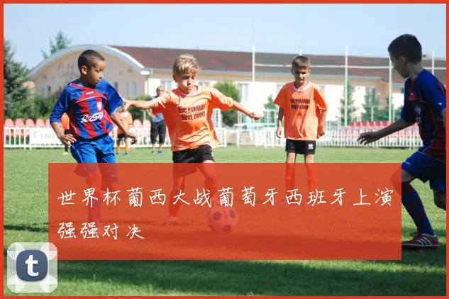 世界杯葡西大战葡萄牙西班牙上演强强对决