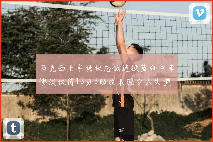 马克西上半场状态低迷投篮命中率惨淡仅得13分3助攻表现令人失望