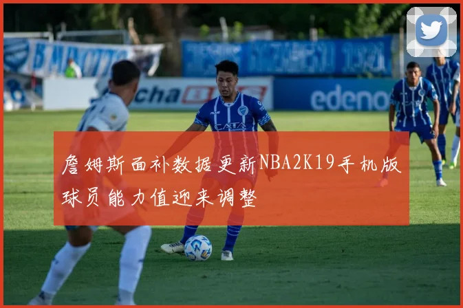 詹姆斯面补数据更新NBA2K19手机版球员能力值迎来调整