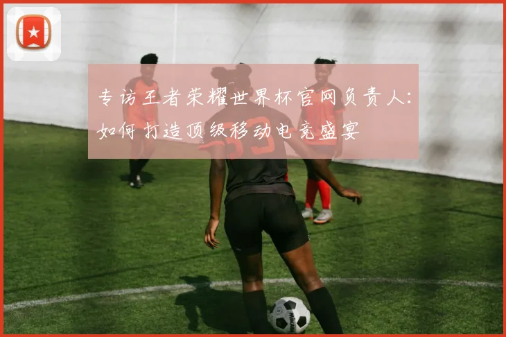 专访王者荣耀世界杯官网负责人:如何打造顶级移动电竞盛宴