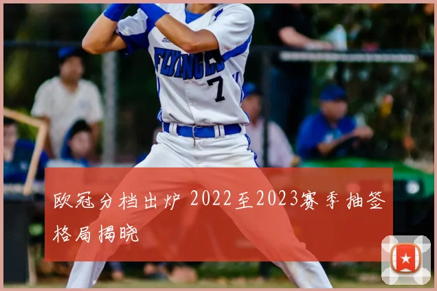 欧冠分档出炉 2022至2023赛季抽签格局揭晓